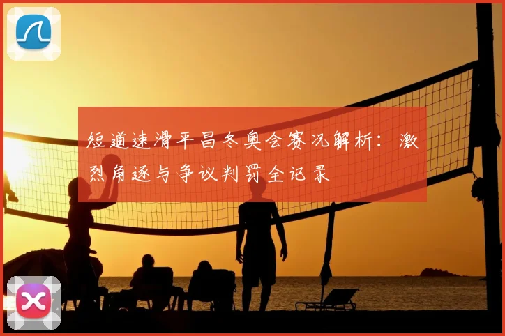 短道速滑平昌冬奥会赛况解析:激烈角逐与争议判罚全记录