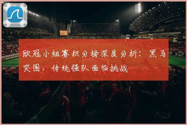 欧冠小组赛积分榜深度分析:黑马突围,传统强队面临挑战