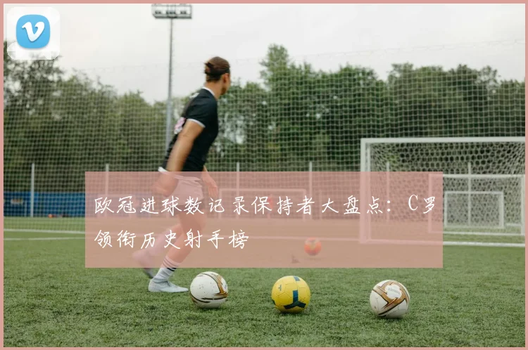 欧冠进球数记录保持者大盘点:C罗领衔历史射手榜