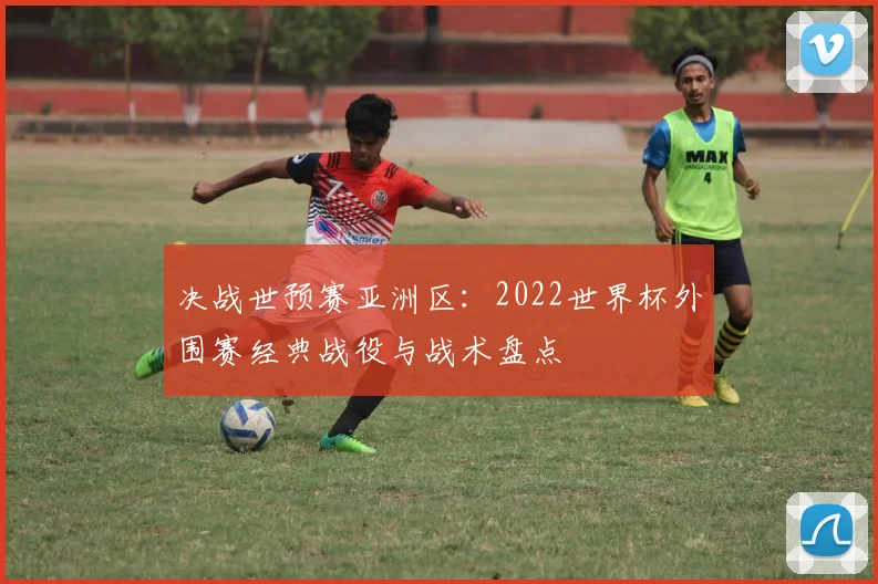 决战世预赛亚洲区：2022世界杯外围赛经典战役与战术盘点