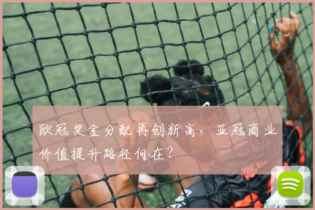 欧冠奖金分配再创新高，亚冠商业价值提升路径何在？