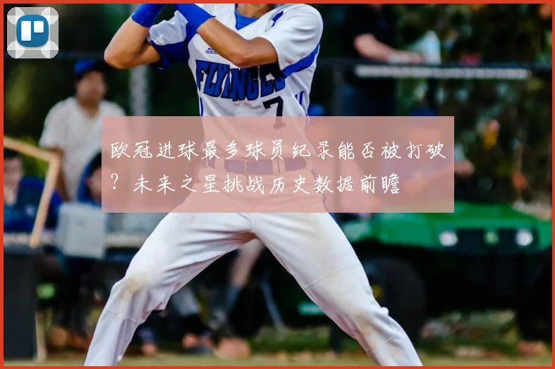 欧冠进球最多球员纪录能否被打破？未来之星挑战历史数据前瞻