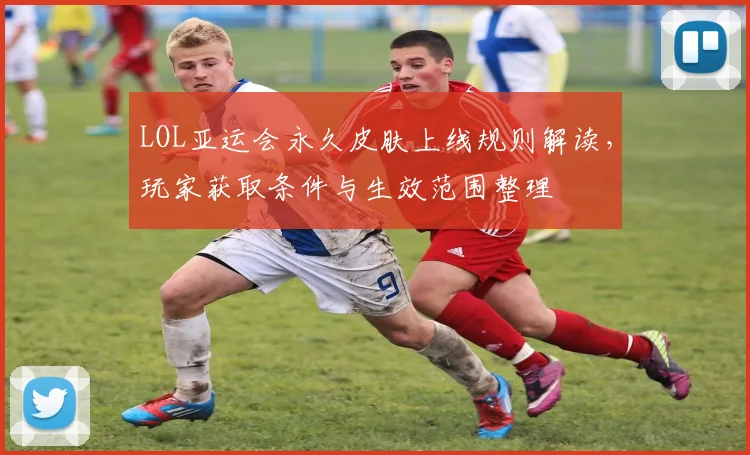 LOL亚运会永久皮肤上线规则解读,玩家获取条件与生效范围整理